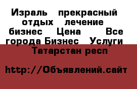 Израль - прекрасный  отдых - лечение - бизнес  › Цена ­ 1 - Все города Бизнес » Услуги   . Татарстан респ.